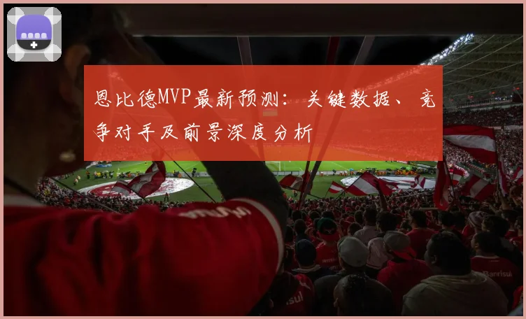恩比德MVP最新预测:关键数据、竞争对手及前景深度分析