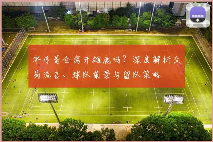 字母哥会离开雄鹿吗？深度解析交易流言、球队前景与留队策略