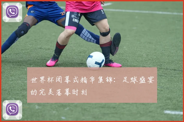 世界杯闭幕式精华集锦:足球盛宴的完美落幕时刻