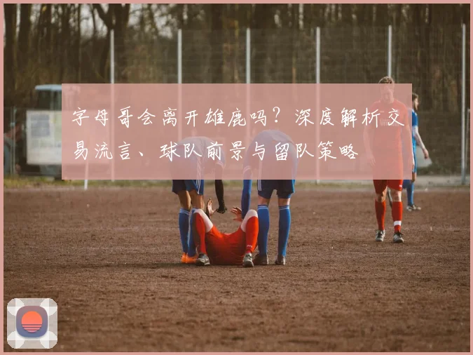 字母哥会离开雄鹿吗?深度解析交易流言、球队前景与留队策略