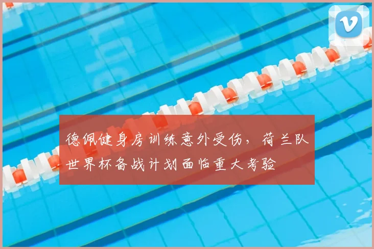 德佩健身房训练意外受伤,荷兰队世界杯备战计划面临重大考验