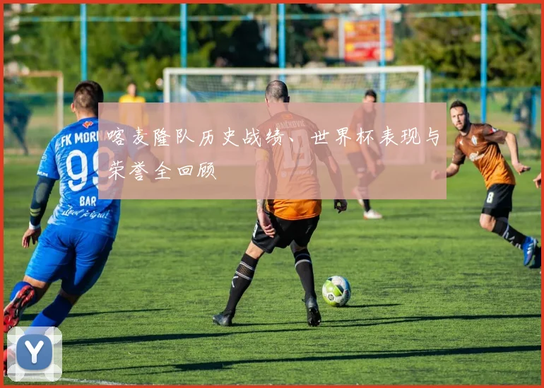 喀麦隆队历史战绩、世界杯表现与荣誉全回顾