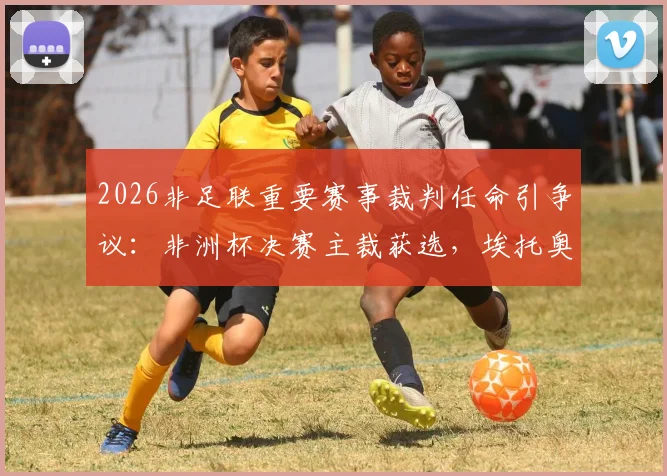 2026非足联重要赛事裁判任命引争议:非洲杯决赛主裁获选,埃托奥等人表达不满详情分析