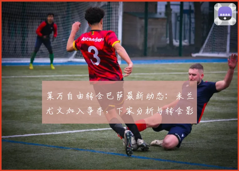 莱万自由转会巴萨最新动态:米兰尤文加入争夺,下家分析与转会影响解读