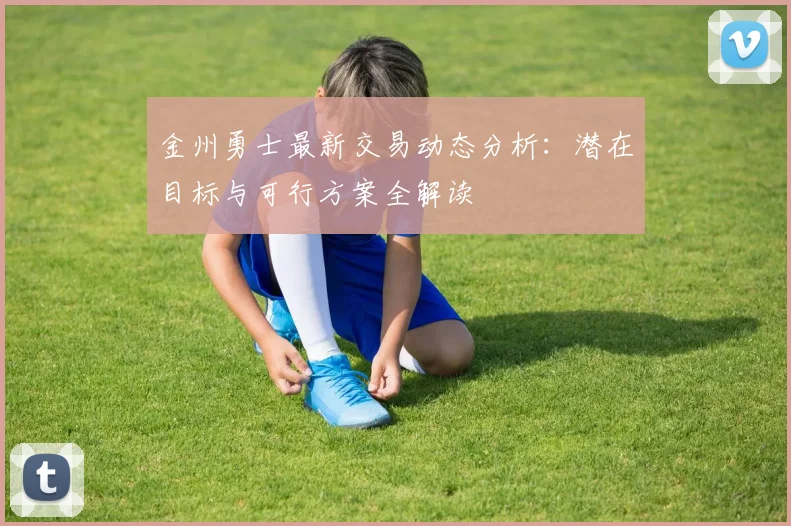 金州勇士最新交易动态分析:潜在目标与可行方案全解读