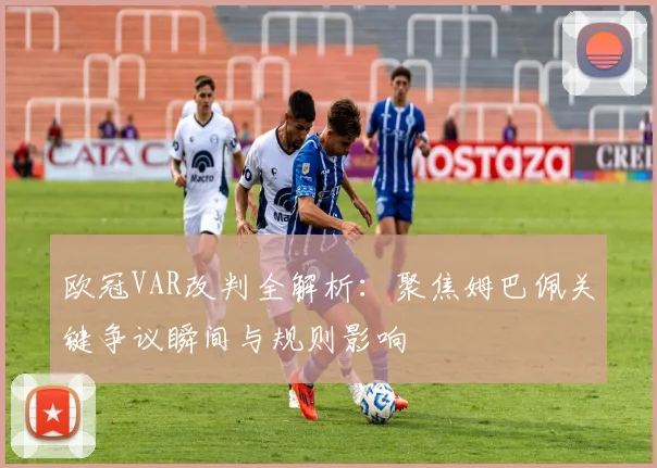 欧冠VAR改判全解析:聚焦姆巴佩关键争议瞬间与规则影响