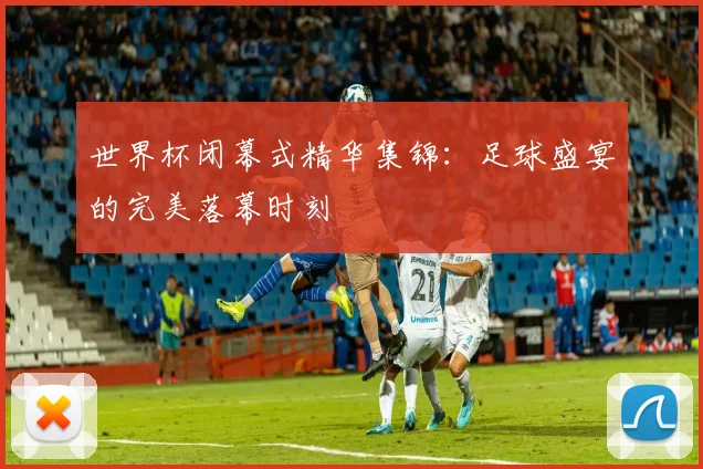 世界杯闭幕式精华集锦:足球盛宴的完美落幕时刻