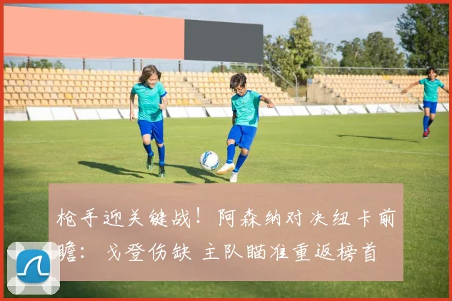 枪手迎关键战！阿森纳对决纽卡前瞻：戈登伤缺 主队瞄准重返榜首